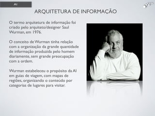 ARQUITETURA DE INFORMAÇÃO
O termo arquitetura de informação foi
criado pelo arquiteto/designer Saul
Wurman, em 1976. !
!
O conceito de Wurman tinha relação
com a organização da grande quantidade
de informação produzida pelo homem
diariamente, sem grande preocupação
com a ordem. !
!
Wurman estabeleceu o propósito da AI
em guias de viagem, com mapas de
regiões, organizando o conteúdo por
categorias de lugares para visitar.
AI
 