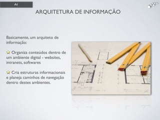 ARQUITETURA DE INFORMAÇÃO
Basicamente, um arquiteto de
informação: 
Organiza conteúdos dentro de
um ambiente digital - websites,
intranets, softwares !
!
Cria estruturas informacionais
e planeja caminhos de navegação
dentro destes ambientes.
AI
 
