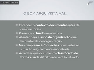 DIGITALIZAÇÃO
• Entender o contexto documental antes de
qualquer coisa;
• Preservar o fundo arquivístico;
• Atentar para a suposta organização que
há dentro da desorganização;
• Não desprezar informações constantes na
situação originalmente encontrada;
• Acreditar que documento classiﬁcado de
forma errada diﬁcilmente será localizado.
O BOM ARQUIVISTA VAI…
 