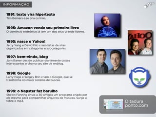 1991: texto vira hipertexto
Tim Berners-Lee cria os links,
1995: Amazon vende seu primeiro livro
O comércio eletrônico já tem um dos seus grande líderes.
1995: nasce o Yahoo!
Jerry Yang e David Filo criam listas de sites
organizados em categorias e subcategorias.
1997: bem-vindo, blog
Jorn Barrer decide publicar diariamente coisas
interessantes e chama seu site de weblog.
1998: Google
Larry Page e Sergey Brin criam o Google, que se
transforma no maior sistema de buscas.
1999: o Napster faz barulho
Shawn Fanning envia a 30 amigos um programa criado por
ele mesmo para compartilhar arquivos de músicas. Surge a
febre o mp3. Ditadura
ponto.com
INFORMAÇÃO
 