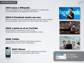 O povo
no poder
2004: O Facebook mostra sua cara
Mark Zuckerber cria uma rede social para conectar seus colegas
da universidade. Hoje conta com 700 milhões de usuários.
2005: a gente se vê no YouTube
Chad Hurley e Jawed Karim criam o site
revolucionário para as pessoas compartilhar vídeos.
2007: iPhone
A Apple lança seu celular capaz de se conectar
à internet e revoluciona a web móvel.
2001: nasce a Wikipedia
Uma enciclopédia livre e poliglota baseada na colaboração.
É a enciclopédia mais gigantesca da história.
2006: Twitter
Jack Dorsey, Evan Williams e Biz Stone lançam o
revolucionário serviço de microbloging.
INFORMAÇÃO
 