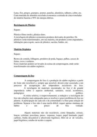 Latas, fios, pregos, grampos, arames, panelas, alumínios, talheres, cobre, etc.
Cada tonelada de alumínio reciclado economiza a retirada de cinco toneladas
de minério bauxita e 95% de energia elétrica.
Reciclagem de Plástico
Separe:
Plástico filme (mole), plástico duro.
A reciclagem do plástico economiza produtos derivados de petróleo. Os
plásticos serão transformados, em sua maioria, em produtos como engradados,
tubulações para esgoto, sacos de plástico, sacolas, baldes, etc.
Matéria Orgânica
Separe:
Restos de comida, folhagens, produtos de poda, bagaço, palhas, cascas de
frutas, ovos e verduras.
Esses materiais podem ser levados às usinas de compostagem, onde serão
transformados em adubo orgânico.
Compostagem do lixo
A compostagem do lixo é a produção do adubo orgânico a partir
do lixão não reciclável e, sempre que possível, deverá estar associada a um
processo de recuperação dos subprodutos recicláveis do lixo.
A reciclagem de materiais encontrados no lixo é de grande
importância sobre o aspecto ambiental, sanitário, social, econômico,
pedagógico e político.
A coleta seletiva, o reaproveitamento, a redução e a reciclagem do
lixo são soluções mais adequadas para se resolver o grave problema do lixo no
planeta. A participação de cada um e da comunidade é a base para solução do
problema. Separar o lixo não é uma tarefa difícil, requer apenas mudança de
hábito e um pouco de boa vontade.
Alguns materiais não são recicláveis, como lâmpadas, cristais,
louças, celofane, porcelana, pneus, espumas, isopor, papel laminado, papel
carbono, fralda descartável e absorvente higiênico, filtro de ar de veículos,
papel higiênico, retalho de tecido e carpete.
 