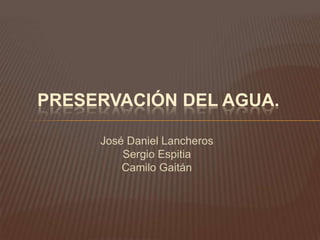 PRESERVACIÓN DEL AGUA.

     José Daniel Lancheros
         Sergio Espitia
         Camilo Gaitán
 