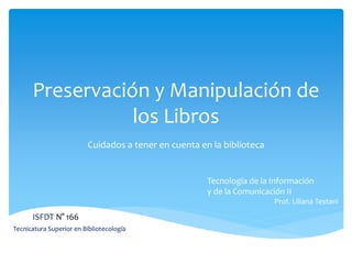 Preservación y Manipulación de
los Libros
Cuidados a tener en cuenta en la biblioteca
ISFDT N° 166
Tecnicatura Superior en Bibliotecología
Tecnología de la Información
y de la Comunicación II
Prof. Liliana Testani
 