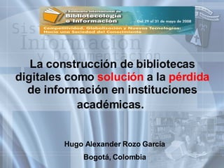 La construcción de bibliotecas digitales como  solución  a la  pérdida  de información en instituciones académicas.   Hugo Alexander Rozo García Bogotá, Colombia 