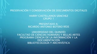 PRESERVACIÓN Y CONSERVACIÓN DE DOCUMENTOS DIGITALES
HARRY CASTELLANOS SÁNCHEZ
GRUPO 1
PRESENTADO A:
RICARDO ANTONIO BOTERO RÍOS
UNIVERSIDAD DEL QUINDÍO
FACULTAD DE CIENCIAS HUMANAS Y BELLAS ARTES
PROGRAMA CIENCIA DE LA INFORMACIÓN Y LA
DOCUMENTACIÓN
BIBLIOTECOLOGÍA Y ARCHIVÍSTICA
 