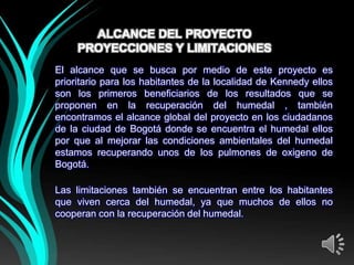 ALCANCE DEL PROYECTO
     PROYECCIONES Y LIMITACIONES
El alcance que se busca por medio de este proyecto es
prioritario para los habitantes de la localidad de Kennedy ellos
son los primeros beneficiarios de los resultados que se
proponen en la recuperación del humedal , también
encontramos el alcance global del proyecto en los ciudadanos
de la ciudad de Bogotá donde se encuentra el humedal ellos
por que al mejorar las condiciones ambientales del humedal
estamos recuperando unos de los pulmones de oxigeno de
Bogotá.

Las limitaciones también se encuentran entre los habitantes
que viven cerca del humedal, ya que muchos de ellos no
cooperan con la recuperación del humedal.
 