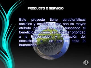 PRODUCTO O SERVICIO


Este proyecto tiene características
sociales y ecológicas que son su mayor
atributo por que se esta buscando el
beneficio en común, se debe dar prioridad
a la Preservación y Protección del
ecosistema n       en pro de toda la
humanidad
 