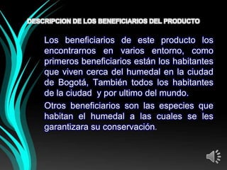 DESCRIPCION DE LOS BENEFICIARIOS DEL PRODUCTO


    Los beneficiarios de este producto los
    encontrarnos en varios entorno, como
    primeros beneficiarios están los habitantes
    que viven cerca del humedal en la ciudad
    de Bogotá, También todos los habitantes
    de la ciudad y por ultimo del mundo.
    Otros beneficiarios son las especies que
    habitan el humedal a las cuales se les
    garantizara su conservación.
 