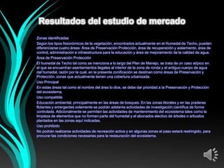 Resultados del estudio de mercado
Zonas identificadas
Según los tipos fisionómicos de la vegetación, encontrados actualmente en el Humedal de Techo, pueden
diferenciarse cuatro áreas: Área de Preservación Protección, área de recuperación y aislamiento, área de
control, administración e infraestructura para la educación y área de mejoramiento de la calidad de agua.
Área de Preservación Protección
El humedal de Techo tal como se menciona a lo largo del Plan de Manejo, se trata de un caso atípico en
el que se encuentran asentamientos ilegales al interior de la zona de ronda y el antiguo cuerpo de agua
del humedal, razón por la cual, en la presente zonificación se destinan como áreas de Preservación y
Protección, zonas que actualmente tienen una cobertura urbanizada.
Uso Principal
En estas áreas tal como el nombre del área lo dice, se debe dar prioridad a la Preservación y Protección
del ecosistema.
Uso compatible
Educación ambiental, principalmente en las áreas de bosques. En las zonas litorales y en las praderas
flotantes y emergentes solamente se podrán adelanta actividades de investigación científica de forma
controlada. Adicionalmente se permiten las actividades de mantenimiento del ecosistema tales como la
limpieza de elementos que no formen parte del humedal y el abonados electivo de árboles o arbustos
plantados en las zonas aquí indicadas.
Uso prohibido
No podrán realizarse actividades de recreación activa y en algunas zonas el paso estará restringido, para
procurar las condiciones necesarias para la restauración del ecosistema .
 