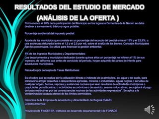 RESULTADOS DEL ESTUDIO DE MERCADO
            (ANÁLISIS DE LA OFERTA ))
  Por lo menos el 20% de la participación del Municipio en los Ingresos Corrientes de la Nación se debe
  destinar a saneamiento básico y agua potable.

  Porcentaje ambiental del impuesto predial:

  Aporte de los municipios que consiste en un porcentaje del recaudo del predial entre el 15% y el 25,9%, o
  una sobretasa del predial entre el 1,5 y el 2,5 por mil, sobre el avalúo de los bienes. Concejos Municipales
  fijan los porcentajes. Se utiliza para financiar la gestión ambiental.

  1% de los Ingresos Municipales y Departamentales:
  Los departamentos y municipios dedicarán durante quince años un porcentaje no inferior al 1% de sus
  ingresos, de tal forma que antes de concluido tal período, hayan adquirido las áreas de interés para
  acueductos municipales.

  Recaudos por concepto de Tasas Retributivas:

  Es el cobro que se realiza por la utilización directa o indirecta de la atmósfera, del agua y del suelo, para
  introducir o arrojar desechos o desperdicios agrícolas, mineros o industriales, aguas negras o servidas de
  cualquier origen, humos, vapores y sustancias nocivas que sean resultado de actividades inotrópicas o
  propiciadas por el hombre, o actividades económicas o de servicio, sean o no lucrativas, se sujetará al pago
  de tasas retributivas por las consecuencias nocivas de las actividades expresadas”. Se aplica a la
  contaminación causada dentro de los límites permisibles.

  Recursos de la Empresa de Acueducto y Alcantarillado de Bogotá (EAAB)
  Créditos Internos:

  Provienen de FINDETER, institutos de desarrollo departamental y de FONADE
 