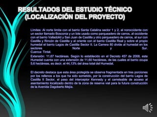 RESULTADOS DEL ESTUDIO TÉCNICO
  (LOCALIZACIÓN DEL PROYECTO)

   Límites: Al norte limita con el barrio Santa Catalina sector 1 y 2, al noroccidente con
   un sector llamado Bosconia y un lote usado como parqueadero de carros, al occidente
   con el barrio Valladolid y San Juan de Castilla y otro parqueadero de carros, al sur con
   Castilla y Rincón de Castilla y al oriente con el barrio Castilla Real y sobre el propio
   humedal el barrio Lagos de Castilla Sector II. La Carrera 80 divide al humedal en los
   sectores                        Norte                       y                       Sur.
   Cuenca: Tintal.
   Extensión: 11,67 hectáreas. Según lo establecido en el Decreto 457 de 2008, este
   Humedal cuenta con una extensión de 11,60 hectáreas, de las cuales el barrio ocupa
   5,6 hectáreas, es decir, el 44,13% del área total del Humedal.

   El decreto destaca que esta área protegida se observa fragmentada en tres porciones
   por los rellenos a los que ha sido sometido, por la construcción del barrio Lagos de
   Castilla II Sector, el paso del interceptor Kennedy y el carreteable de acceso al
   asentamiento localizado dentro de la zona de reserva vial para la futura construcción
   de la Avenida Dagoberto Mejía.
 