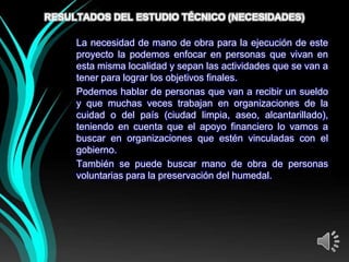 RESULTADOS DEL ESTUDIO TÉCNICO (NECESIDADES)

                 UMANO)
     La necesidad de mano de obra para la ejecución de este
     proyecto la podemos enfocar en personas que vivan en
     esta misma localidad y sepan las actividades que se van a
     tener para lograr los objetivos finales.
     Podemos hablar de personas que van a recibir un sueldo
     y que muchas veces trabajan en organizaciones de la
     cuidad o del país (ciudad limpia, aseo, alcantarillado),
     teniendo en cuenta que el apoyo financiero lo vamos a
     buscar en organizaciones que estén vinculadas con el
     gobierno.
     También se puede buscar mano de obra de personas
     voluntarias para la preservación del humedal.
 