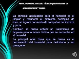 RESULTADOS DEL ESTUDIO TÉCNICO (NECESIDADES DE

        ADECUACIONES Y OBRAS   FÍSICAS)
La principal adecuación para el humedal es el
limpiar y recuperar el ambiente ecológico de
este, se lograra por medio de campañas de limpieza
y poda.
También se busca aplicar un tratamiento de
limpieza para la fuente hídrica que se encuentra en
el humedal.
La principal obra física que se busca es el
cercamiento del humedal para delimitarlo y así
protegerlo
 