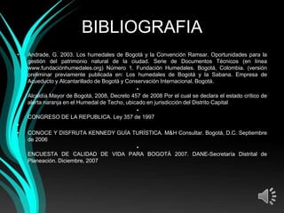 BIBLIOGRAFIA
•   Andrade, G. 2003. Los humedales de Bogotá y la Convención Ramsar. Oportunidades para la
    gestión del patrimonio natural de la ciudad. Serie de Documentos Técnicos (en línea
    www.fundaciónhumedales.org) Número 1. Fundación Humedales. Bogotá, Colombia. (versión
    preliminar previamente publicada en: Los humedales de Bogotá y la Sabana. Empresa de
    Acueducto y Alcantarillado de Bogotá y Conservación Internacional. Bogotá.
                                               •
    Alcaldía Mayor de Bogotá, 2008, Decreto 457 de 2008 Por el cual se declara el estado crítico de
    alerta naranja en el Humedal de Techo, ubicado en jurisdicción del Distrito Capital
                                               •
    CONGRESO DE LA REPUBLICA. Ley 357 de 1997
•
•   CONOCE Y DISFRUTA KENNEDY GUÍA TURÍSTICA. M&H Consultar. Bogotá, D.C. Septiembre
    de 2006
                                    •
    ENCUESTA DE CALIDAD DE VIDA PARA BOGOTÁ 2007. DANE-Secretaría Distrital de
    Planeación. Diciembre, 2007
 