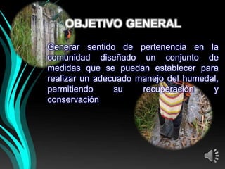OBJETIVO GENERAL
Generar sentido de pertenencia en la
comunidad diseñado un conjunto de
medidas que se puedan establecer para
realizar un adecuado manejo del humedal,
permitiendo     su    recuperación    y
conservación
 