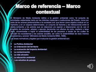 Marco de referencia – Marco
              contextual
El Ministerio de Medio Ambiente define a la gestión ambiental como “el conjunto de
actividades adelantadas tanto por las distintas instancias e instituciones del Estado, como por
parte de los actores pertenecientes a la sociedad civil, que tienen como objetivo evaluar en un
momento y en un espacio determinados, un conjunto de factores y de interacciones entre el
medio ambiente y los actores que se relacionan y/o aspiran a relacionarse con él, con el
propósito de concertar, adoptar y ejecutar decisiones con efectos de corto, mediano y largo
plazo, encaminadas a lograr la sostenibilidad de los procesos a través de los cuales se
vinculan los ecosistemas y los actores sociales, así como la sostenibilidad de esos mismos
ecosistemas y actores” (Ministerio de Medio Ambiente MMA, 1998).
Las áreas normativas y legales que involucran la gestión ambiental son:

   La Política Ambiental
   La ordenación del territorio
   La evaluación del Impacto Ambiental:
   La contaminación
   La vida silvestre
   La educación ambiental
   Los estudios de paisaje
 
