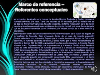Marco de referencia –
 Referentes conceptuales
se encuentra localizado en la cuenca de los ríos Bogotá, Tunjuelito y Fucha, cercano al
humedal del Burro y la Vaca. Tiene una hectárea de 11 hectáreas, pero su espacio real es
de dos ha. Tiene tres fragmentos, la parte occidental, de forma rectangular, es la de mayor
tamaño y tiene buenas condiciones ecológicas. La porción central, que es de forma alargada
que se encuentra intervenida por el urbanismo y la tercera porción es la mas reducida y
degradada.
El humedal de Techo está localizado dentro del perímetro urbano de la ciudad de Bogotá, en
la localidad de Kennedy. Está enmarcado dentro de un área de reciente expansión
urbana, delimitada por: la Avenida Boyacá por el oriente, la Avenida Ciudad de Cali por el
occidente, el humedal del Burro por el sur, y el Río Fucha por el Norte. Adicionalmente de
acuerdo al decreto 190 de 2004 se proyectan tres vías que lo rodearían, la Avenida Alsacia
al norte, la Av. Dagoberto Mejía que lo parte en dos y la Avenida Castillo al sur. Desde el
punto de vista administrativo, el humedal pertenece a la Unidad de Planeamiento Zonal
(UPZ) denominada Castilla. El humedal limita por el norte con el barrio legalizado Lagos de
Castilla, el barrio legalizado Santa Catalina y parte del área prevista para el desarrollo de la
urbanización Urbisa, por el oriente los barrios de Castilla Real, Villa Alsacia y Castilla, por el
sur el desarrollo previsto por concertación denominado BRM constructores y el barrio
legalizado Valladolid, por el occidente con predios de uso industrial en proceso de desarrollo
Entre los factores que más han afectado al humedal se encuentran la fragmentación del
ecosistema,       reducción    de    la   superficie,   conexiones      erradas,    vertimientos
industriales, vectores, olores ofensivos, relleno con escombros, disminución de flora y
fauna, pastoreo, actividades industriales y comerciales y contaminación auditiva.
 