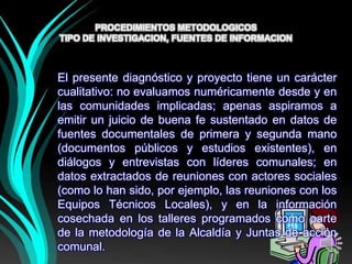 PROCEDIMIENTOS METODOLOGICOS
TIPO DE INVESTIGACION, FUENTES DE INFORMACION



El presente diagnóstico y proyecto tiene un carácter
cualitativo: no evaluamos numéricamente desde y en
las comunidades implicadas; apenas aspiramos a
emitir un juicio de buena fe sustentado en datos de
fuentes documentales de primera y segunda mano
(documentos públicos y estudios existentes), en
diálogos y entrevistas con líderes comunales; en
datos extractados de reuniones con actores sociales
(como lo han sido, por ejemplo, las reuniones con los
Equipos Técnicos Locales), y en la información
cosechada en los talleres programados como parte
de la metodología de la Alcaldía y Juntas de acción
comunal.
 