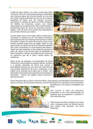 Boletim Informativo do Programa Uma Terra e Duas Águas Articulação Semiárido Brasileiro – Ceará
Realização Apoio
A falta de água ainda é um ponto crucial para Dona
Terezinha, mas com muita perseverança e criatividade
ela armazena água das chuvas através de uma bica
que colhe a água do telhado que cai em uma cisterna
quadrada de tijolos que ela mandou construir,
semelhante à cisterna de placa do P1MC (Programa
Um Milhão de Cisternas), porém, com menos
capacidade de armazenamento. Além disso também é
armazenada água da chuva em pequenas dornas e
baldes, a fim de servir aos animais da propriedade e
aos animais nativos que a visitam.
O amor pelos seres vivos é algo notório a todos que a
conhecem ou passam por ali. Um grande comedouro
para pássaros tem seu endereço fixo há anos no centro
do quintal, criando um ponto de encontro certo e com
horário marcado pelas aves da região, todos os dias
pela manhã. Os cachorros de Dona Terezinha também
são muito comentados na comunidade pela beleza e
saúde que eles esbanjam e não podemos esquecer é
claro, do caçula e tão querido gato de estimação de
Dona Terezinha, o Bento, que já deixou bem claro para
os cachorros que ele é quem manda dentro da
residência.
Outro ponto de destaque na propriedade de Dona
Terezinha é a diversidade de plantas nativas, frutíferas
e a grande variedade de flores que cercam a
propriedade fazendo com que tudo isso junto formem
uma grande experiência de vida e superação e que
reflete como exemplo para todos que a visitam. Isso
demonstra claramente que é possível a convivência no
Semiárido, mesmo em regiões menos propícias a
água das chuvas.
Dona Terezinha não se casou e nem teve filhos, mas esbanja uma felicidade incontestável para
quem a conhece. Ela ama seus vizinhos e vive em harmonia com a natureza e com os animais e
considera-se uma pessoa privilegiada por
Deus.
Seu quintal é como um santuário
preservado e com uma diversificação de
espécies que se respeitam e cumprem o
ciclo natural da vida.
“Não reclamo da vida na cidade, lá eu iniciei
tudo e consegui juntar um dinheiro pra ter
uma velhice mas tranqüila”, diz Dona
Terezinha”.
 