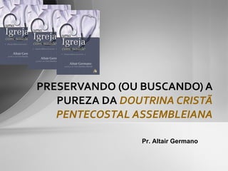 PRESERVANDO (OU BUSCANDO) A PUREZA DA  DOUTRINA CRISTÃ PENTECOSTAL ASSEMBLEIANA Pr. Altair Germano 