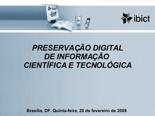 PRESERVAÇÃO DIGITAL DE INFORMAÇÃO  CIENTÍFICA E TECNOLÓGICA Brasília, DF. Quinta-feira, 28 de fevereiro de 2008 