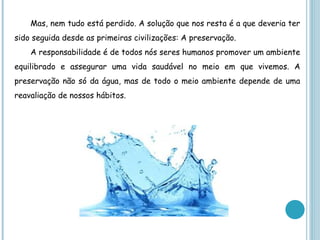 Mas, nem tudo está perdido. A solução que nos resta é a que deveria ter
sido seguida desde as primeiras civilizações: A preservação.
    A responsabilidade é de todos nós seres humanos promover um ambiente
equilibrado e assegurar uma vida saudável no meio em que vivemos. A
preservação não só da água, mas de todo o meio ambiente depende de uma
reavaliação de nossos hábitos.
 
