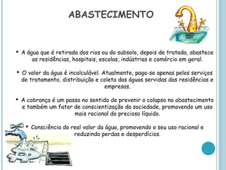 ABASTECIMENTO


 A água que é retirada dos rios ou do subsolo, depois de tratada, abastece
      as residências, hospitais, escolas, indústrias e comércio em geral.

 O valor da água é incalculável. Atualmente, paga-se apenas pelos serviços
  de tratamento, distribuição e coleta das águas servidas das residências e
                                   empresas.

 A cobrança é um passo no sentido de prevenir o colapso no abastecimento
  e também um fator de conscientização da sociedade, promovendo um uso
                     mais racional do precioso líquido.

    Consciência do real valor da água, promovendo o seu uso racional e
                     reduzindo perdas e desperdícios.
 