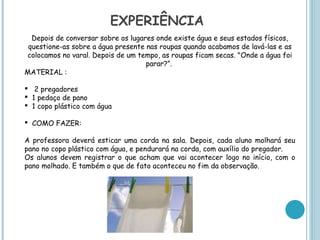 EXPERIÊNCIA
  Depois de conversar sobre os lugares onde existe água e seus estados físicos,
 questione-as sobre a água presente nas roupas quando acabamos de lavá-las e as
colocamos no varal. Depois de um tempo, as roupas ficam secas. "Onde a água foi
                                    parar?”.
MATERIAL :

 2 pregadores
 1 pedaço de pano
 1 copo plástico com água

 COMO FAZER:

A professora deverá esticar uma corda na sala. Depois, cada aluno molhará seu
pano no copo plástico com água, e pendurará na corda, com auxílio do pregador.
Os alunos devem registrar o que acham que vai acontecer logo no início, com o
pano molhado. E também o que de fato aconteceu no fim da observação.
 