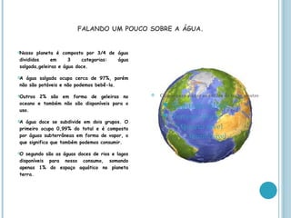 FALANDO UM POUCO SOBRE A ÁGUA.


Nosso  planeta é composto por 3/4 de água
divididos     em     3    categorias: água
salgada,geleiras e água doce.

A água salgada ocupa cerca de 97%, porém
não são potáveis e não podemos bebê-la.

Outros 2% são em forma de geleiras no             Clique para editar os estilos do texto mestre
oceano e também não são disponíveis para o            Segundo
uso.
                                                                         nível
                                                        Terceiro nível
A água doce se subdivide em dois grupos. O
                                                           Quarto nível
primeiro ocupa 0,99% do total e é composto
por águas subterrâneas em forma de vapor, o                      Quinto nível
que significa que também podemos consumir.

O segundo são as águas doces de rios e lagos
disponíveis para nosso consumo, somando
apenas 1% do espaço aquático no planeta
terra.
 