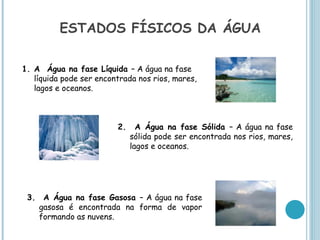 ESTADOS FÍSICOS DA ÁGUA

1. A Água na fase Líquida – A água na fase
   líquida pode ser encontrada nos rios, mares,
   lagos e oceanos.



                         2.     A Água na fase Sólida – A água na fase
                              sólida pode ser encontrada nos rios, mares,
                              lagos e oceanos.




 3. A Água na fase Gasosa – A água na fase
   gasosa é encontrada na forma de vapor
   formando as nuvens.
 