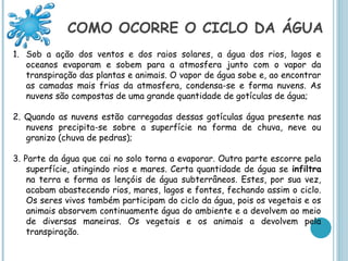 COMO OCORRE O CICLO DA ÁGUA
1. Sob a ação dos ventos e dos raios solares, a água dos rios, lagos e
   oceanos evaporam e sobem para a atmosfera junto com o vapor da
   transpiração das plantas e animais. O vapor de água sobe e, ao encontrar
   as camadas mais frias da atmosfera, condensa-se e forma nuvens. As
   nuvens são compostas de uma grande quantidade de gotículas de água;

2. Quando as nuvens estão carregadas dessas gotículas água presente nas
   nuvens precipita-se sobre a superfície na forma de chuva, neve ou
   granizo (chuva de pedras);

3. Parte da água que cai no solo torna a evaporar. Outra parte escorre pela
    superfície, atingindo rios e mares. Certa quantidade de água se infiltra
    na terra e forma os lençóis de água subterrâneos. Estes, por sua vez,
    acabam abastecendo rios, mares, lagos e fontes, fechando assim o ciclo.
    Os seres vivos também participam do ciclo da água, pois os vegetais e os
    animais absorvem continuamente água do ambiente e a devolvem ao meio
    de diversas maneiras. Os vegetais e os animais a devolvem pela
    transpiração.
 