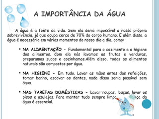 A IMPORTÂNCIA DA ÁGUA

    A água é a fonte da vida. Sem ela seria impossível a nossa própria
sobrevivência, já que ocupa cerca de 70% do corpo humano. E além disso, a
água é necessária em vários momentos do nosso dia a dia, como:

       NA ALIMENTAÇÃO - Fundamental para o cozimento e a higiene
        dos alimentos. Com ela nós lavamos as frutas e verduras,
        preparamos sucos e cozinhamos.Além disso, todos os alimentos
        naturais são compostos por água.

       NA HIGIENE - Em tudo. Lavar as mãos antes das refeições,
        tomar banho, escovar os dentes, nada disso seria possível sem
        água.

       NAS TAREFAS DOMÉSTICAS - Lavar roupas, louças, lavar os
        pisos e azulejos. Para manter tudo sempre limpo, a presença da
        água é essencial.
 