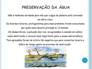 PRESERVAÇÃO DA ÁGUA
 Não é nenhuma novidade para nós que a água do planeta está correndo
                             um sério risco.
Os diversos fatores, protagonistas para esse problema foram executados
              por quem mais deveria protegê-lo: O homem.
  Os desperdícios, a poluição dos rios, as agressões à camada de ozônio
 veem destruindo o recurso mais importante para a nossa sobrevivência.
Tais agressões foram de efeito tão negativo que para consertar levaria o
           dobro do tempo gasto no processo de destruição.
 
