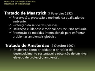PROTECÇÃO E CONSERVAÇÃO DA NATUREZA
PRESERVAÇÃO DA BIODIVERSIDADE
Tratado de Maastrich (7 Fevereiro 1992)
 Preservação, protecção e melhoria da qualidade do
ambiente.
 Protecção da saúde das pessoas.
 Utilização cuidadosa e racional dos recursos naturais.
 Promoção de medidas internacionais para enfrentar
problemas ambientais globais .
Tratado de Amsterdão (2 Outubro 1997)
 Estabelece como prioridade o princípio do
desenvolvimento sustentável e obtenção de um nível
elevado de protecção ambiental.
 