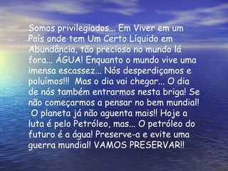 Somos privilegiados... Em Viver em um País onde tem Um Certo Líquido em Abundância, tão precioso no mundo lá fora... ÁGUA! Enquanto o mundo vive uma imensa escassez... Nós desperdiçamos e poluímos!!!  Mas o dia vai chegar... O dia de nós também entrarmos nesta briga! Se não começarmos a pensar no bem mundial!  O planeta já não aguenta mais!! Hoje a luta é pelo Petróleo, mas... O petróleo do futuro é a água! Preserve-a e evite uma guerra mundial! VAMOS PRESERVAR!! 