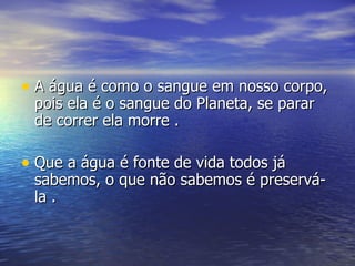 A água é como o sangue em nosso corpo, pois ela é o sangue do Planeta, se parar de correr ela morre . Que a água é fonte de vida todos já sabemos, o que não sabemos é preservá-la . 