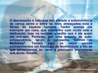 O desrespeito à natureza tem afetado a sobrevivência de vários seres e entre os mais ameaçados está a fêmea da espécie humana. Tenho apenas um exemplar em casa, que mantenho com muito zelo e dedicação, mas na verdade acredito que é ela quem me mantém. Portanto, por uma questão de auto-sobrevivência, lanço a campanha 'Salvem as Mulheres!'. Tomem aqui os meus parcos conhecimentos em fisiologia da feminilidade a fim de que preservemos os raros e preciosos exemplares que ainda restam:   