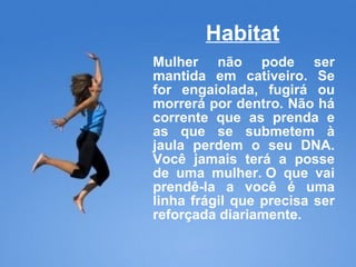 Habitat Mulher não pode ser mantida em cativeiro. Se for engaiolada, fugirá ou morrerá por dentro. Não há corrente que as prenda e as que se submetem à jaula perdem o seu DNA. Você jamais terá a posse de uma mulher. O que vai prendê-la a você é uma linha frágil que precisa ser reforçada diariamente. 