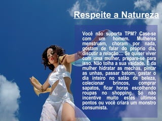 Respeite a Natureza Você não suporta TPM? Case-se com um homem. Mulheres menstruam, choram por nada, gostam de falar do próprio dia, discutir a relação.... Se quiser viver com uma mulher, prepare-se para isso. Não tolha a sua vaidade. É da mulher hidratar as mechas, pintar as unhas, passar batom, gastar o dia inteiro no salão de beleza, colecionar brincos, comprar sapatos, ficar horas escolhendo roupas no shopping. Só não incentive muito estes últimos pontos ou você criará um monstro consumista. 