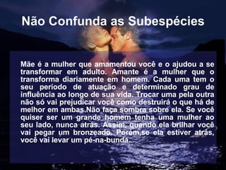 Não Confunda as Subespécies Mãe é a mulher que amamentou você e o ajudou a se transformar em adulto. Amante é a mulher que o transforma diariamente em homem. Cada uma tem o seu período de atuação e determinado grau de influência ao longo de sua vida. Trocar uma pela outra não só vai prejudicar você como destruirá o que há de melhor em ambas.Não faça sombra sobre ela. Se você quiser ser um grande homem tenha uma mulher ao seu lado, nunca atrás. Assim, quando ela brilhar você vai pegar um bronzeado. Porém,se ela estiver atrás, você vai levar um pé-na-bunda.   