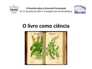 II Encontro sobre o Ensino de Preservação
9 a 11 de julho de 2012 • Fundação Casa de Rui Barbosa




  O livro como ciência
 