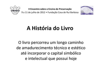 II Encontro sobre o Ensino de Preservação
  9 a 11 de julho de 2012 • Fundação Casa de Rui Barbosa




      A História do Livro

 O livro percorreu um longo caminho
de amadurecimento técnico e estético
  até incorporar o capital simbólico
     e intelectual que possui hoje
 