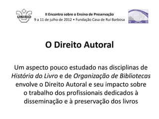 II Encontro sobre o Ensino de Preservação
        9 a 11 de julho de 2012 • Fundação Casa de Rui Barbosa




              O Direito Autoral

 Um aspecto pouco estudado nas disciplinas de
História do Livro e de Organização de Bibliotecas
 envolve o Direito Autoral e seu impacto sobre
    o trabalho dos profissionais dedicados à
    disseminação e à preservação dos livros
 