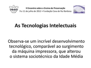 II Encontro sobre o Ensino de Preservação
     9 a 11 de julho de 2012 • Fundação Casa de Rui Barbosa




   As Tecnologias Intelectuais

Observa-se um incrível desenvolvimento
tecnológico, comparável ao surgimento
  da máquina impressora, que alterou
 o sistema sociotécnico da Idade Média
 