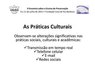 II Encontro sobre o Ensino de Preservação
   9 a 11 de julho de 2012 • Fundação Casa de Rui Barbosa




     As Práticas Culturais
Observam-se alterações significativas nas
 práticas sociais, culturais e acadêmicas:
      Transmissão em tempo real
           Telefone celular
               E-mail
            Redes sociais
 