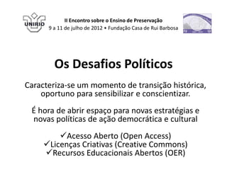 II Encontro sobre o Ensino de Preservação
      9 a 11 de julho de 2012 • Fundação Casa de Rui Barbosa




        Os Desafios Políticos
Caracteriza-se um momento de transição histórica,
    oportuno para sensibilizar e conscientizar.
 É hora de abrir espaço para novas estratégias e
 novas políticas de ação democrática e cultural
         Acesso Aberto (Open Access)
     Licenças Criativas (Creative Commons)
     Recursos Educacionais Abertos (OER)
 