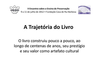II Encontro sobre o Ensino de Preservação
   9 a 11 de julho de 2012 • Fundação Casa de Rui Barbosa




     A Trajetória do Livro

   O livro construiu pouco a pouco, ao
longo de centenas de anos, seu prestígio
    e seu valor como artefato cultural
 