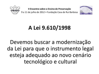 II Encontro sobre o Ensino de Preservação
     9 a 11 de julho de 2012 • Fundação Casa de Rui Barbosa




           A Lei 9.610/1998

 Devemos buscar a modernização
da Lei para que o instrumento legal
 esteja adequado ao novo cenário
       tecnológico e cultural
 