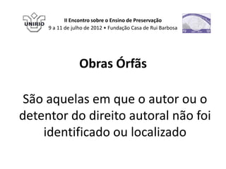 II Encontro sobre o Ensino de Preservação
     9 a 11 de julho de 2012 • Fundação Casa de Rui Barbosa




                 Obras Órfãs

 São aquelas em que o autor ou o
detentor do direito autoral não foi
    identificado ou localizado
 